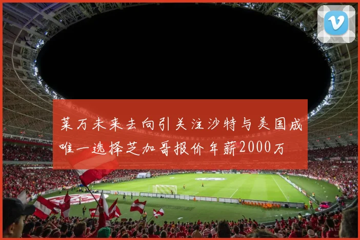 莱万未来去向引关注沙特与美国成唯一选择芝加哥报价年薪2000万